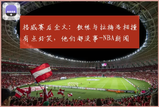格威赛后全文：教练与拉梅洛相撞有点好笑，他们都没事-NBA新闻