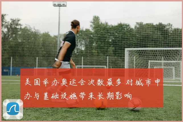 美国举办奥运会次数最多 对城市申办与基础设施带来长期影响