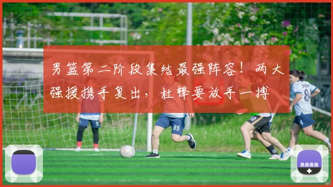 男篮第二阶段集结最强阵容！两大强援携手复出，杜锋要放手一搏