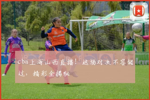 cba上海山西直播！这场对决不容错过，精彩全揭秘