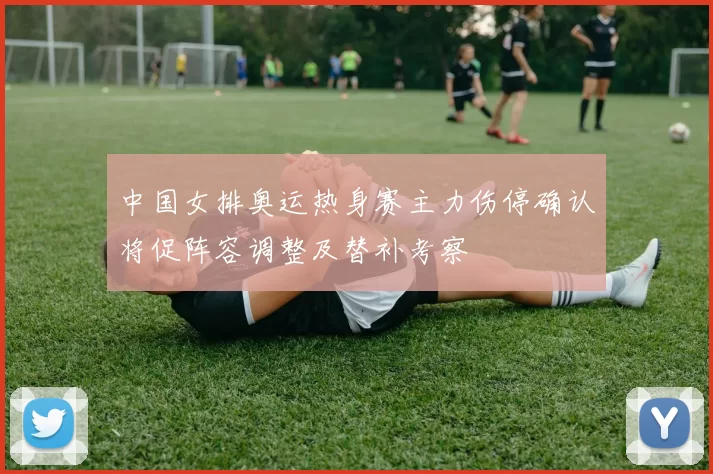 中国女排奥运热身赛主力伤停确认将促阵容调整及替补考察