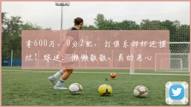 拿600万，0分2犯，打俱乐部杯还摆烂！球迷：懒懒散散，真的恶心