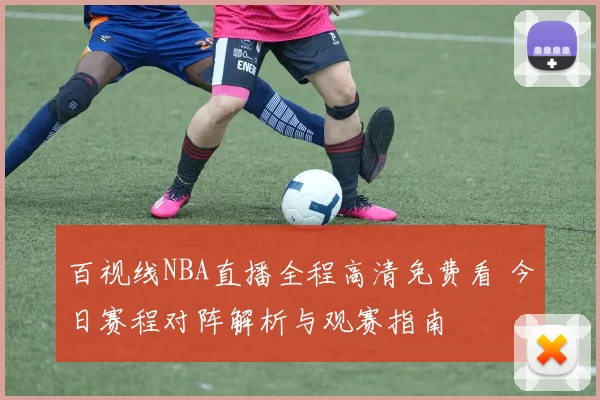 百视线NBA直播全程高清免费看 今日赛程对阵解析与观赛指南