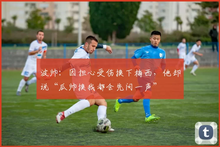 波帅：因担心受伤换下梅西，他却说“瓜帅换我都会先问一声”