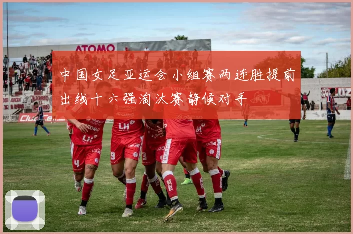 中国女足亚运会小组赛两连胜提前出线十六强淘汰赛静候对手
