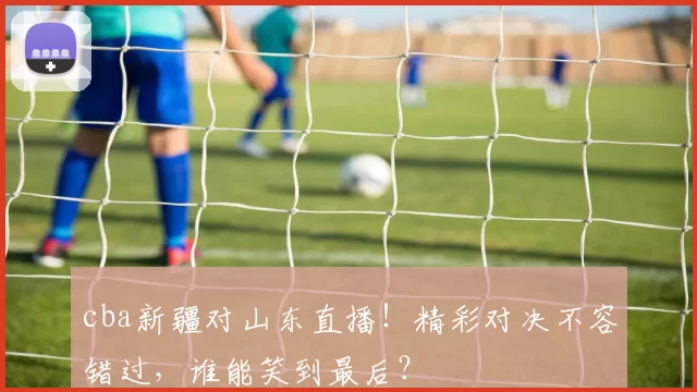 cba新疆对山东直播！精彩对决不容错过，谁能笑到最后？