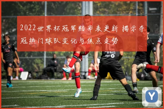 2022世界杯冠军赔率表更新 揭示夺冠热门球队变化与焦点走势