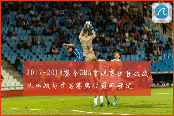 2017-2018赛季CBA常规赛收官战战况回顾与季后赛席位最终确定