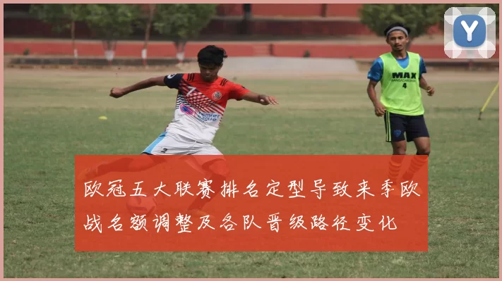 欧冠五大联赛排名定型导致来季欧战名额调整及各队晋级路径变化