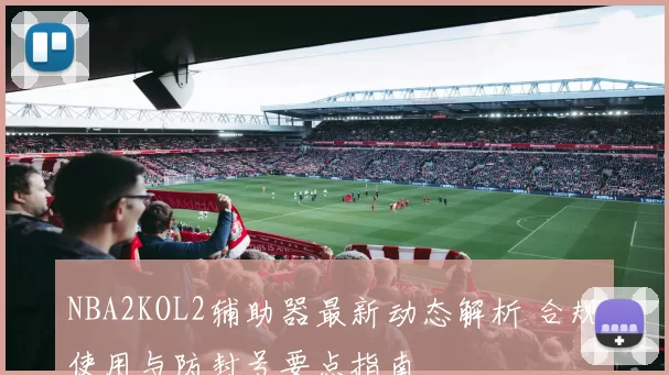 NBA2KOL2辅助器最新动态解析 合规使用与防封号要点指南