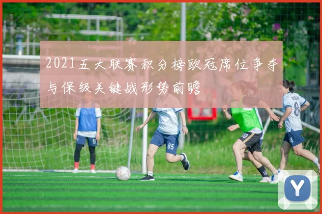 2021五大联赛积分榜欧冠席位争夺与保级关键战形势前瞻