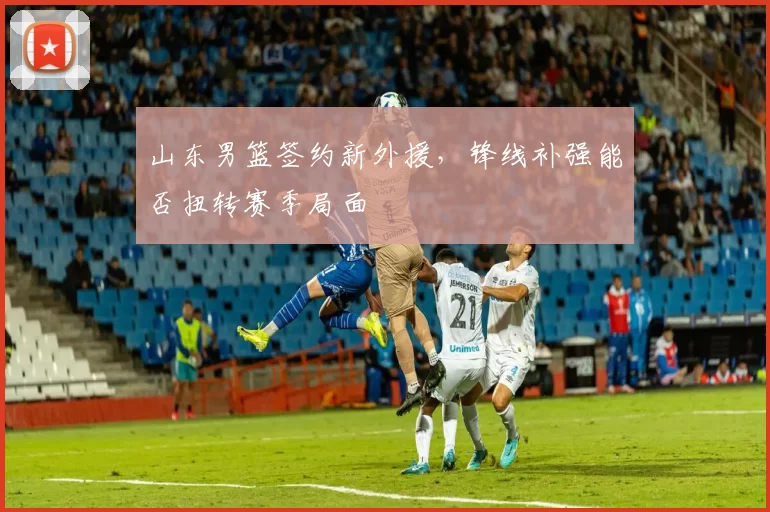 山东男篮签约新外援，锋线补强能否扭转赛季局面