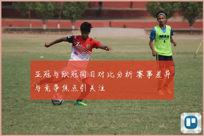 亚冠与欧冠同日对比分析 赛事差异与竞争焦点引关注