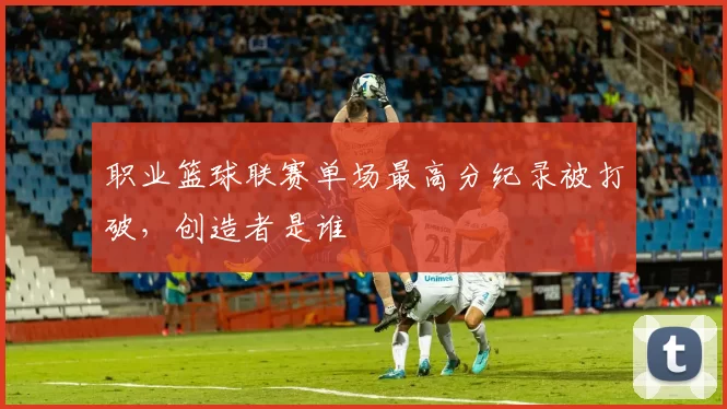 职业篮球联赛单场最高分纪录被打破，创造者是谁