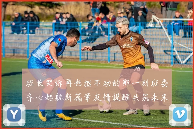 班长哭诉再也抠不动的那一刻班委齐心起航新篇章友情提醒共筑未来