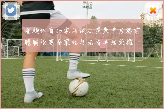 猎趣体育独家访谈众星聚季后赛前瞻解读赛季策略与老将共话荣耀