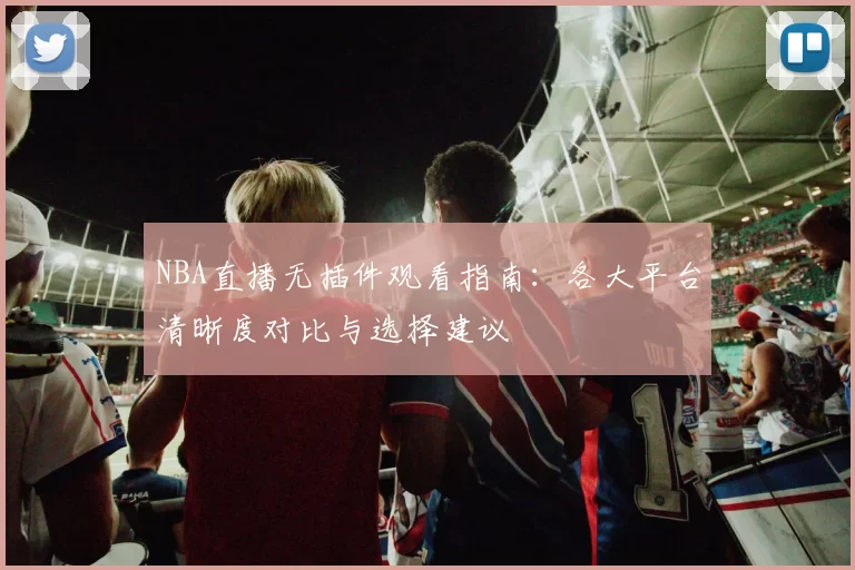 NBA直播无插件观看指南：各大平台清晰度对比与选择建议