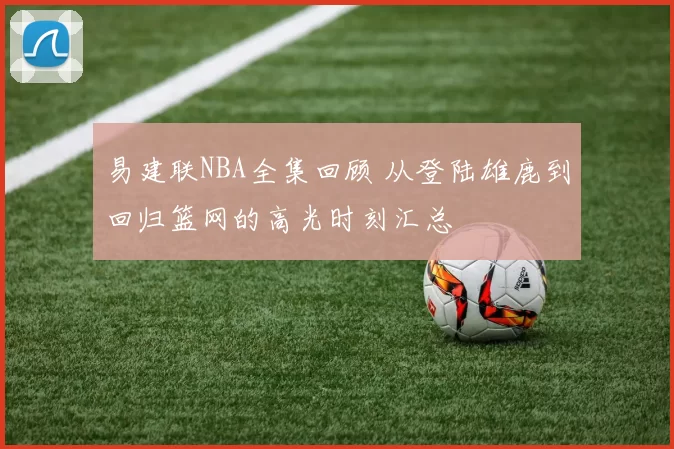 易建联NBA全集回顾 从登陆雄鹿到回归篮网的高光时刻汇总