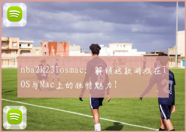nba2k23iosmac：解锁这款游戏在iOS与Mac上的独特魅力！
