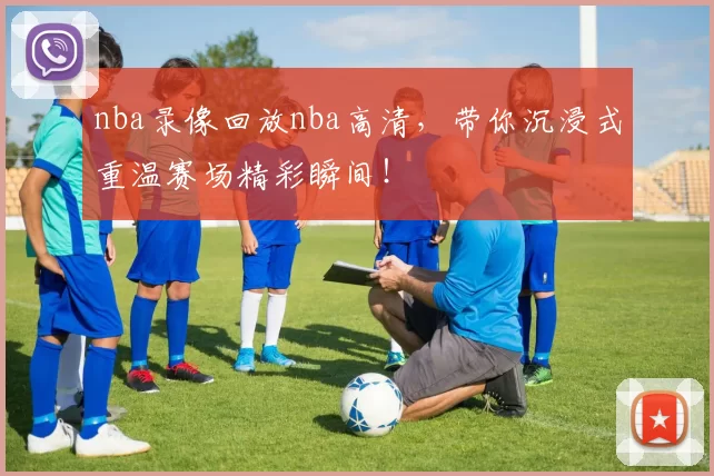 nba录像回放nba高清，带你沉浸式重温赛场精彩瞬间！
