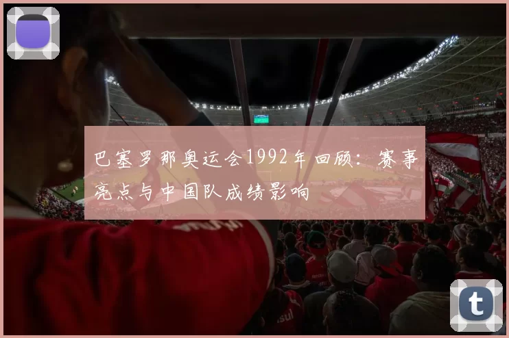 巴塞罗那奥运会1992年回顾：赛事亮点与中国队成绩影响