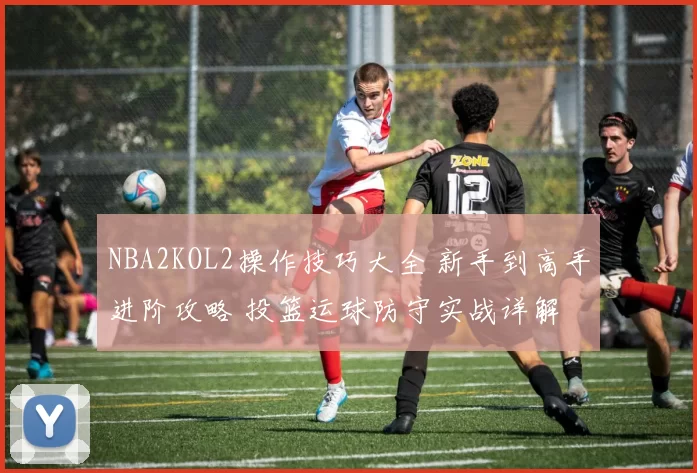 NBA2KOL2操作技巧大全 新手到高手进阶攻略 投篮运球防守实战详解