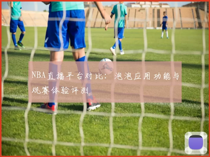 NBA直播平台对比：泡泡应用功能与观赛体验评测