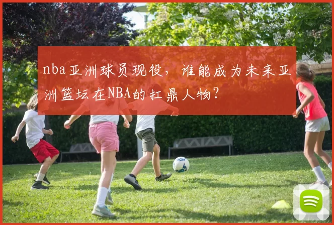 nba亚洲球员现役，谁能成为未来亚洲篮坛在NBA的扛鼎人物？