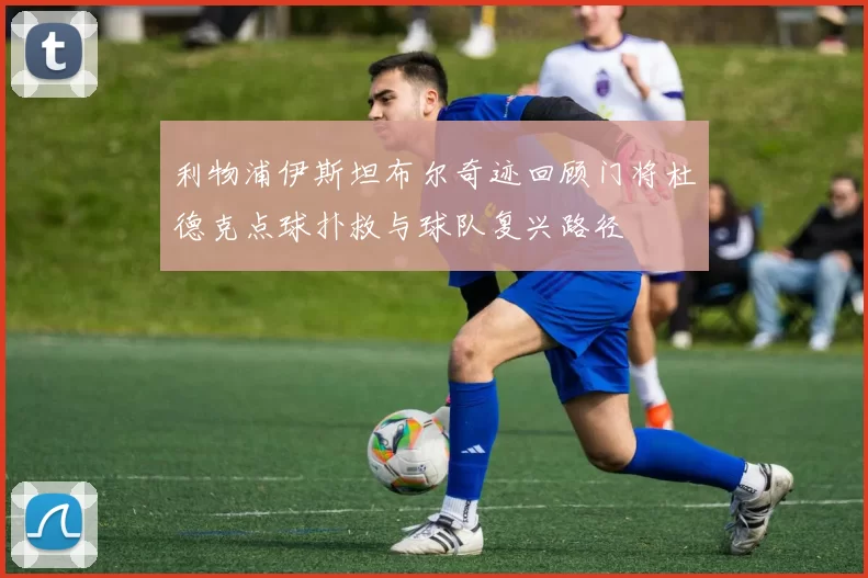 利物浦伊斯坦布尔奇迹回顾门将杜德克点球扑救与球队复兴路径