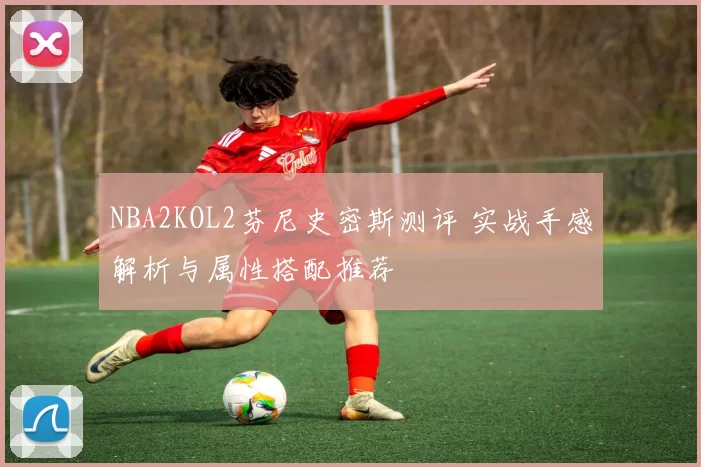 NBA2KOL2芬尼史密斯测评 实战手感解析与属性搭配推荐