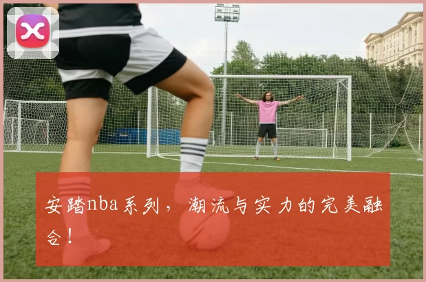 安踏nba系列，潮流与实力的完美融合！