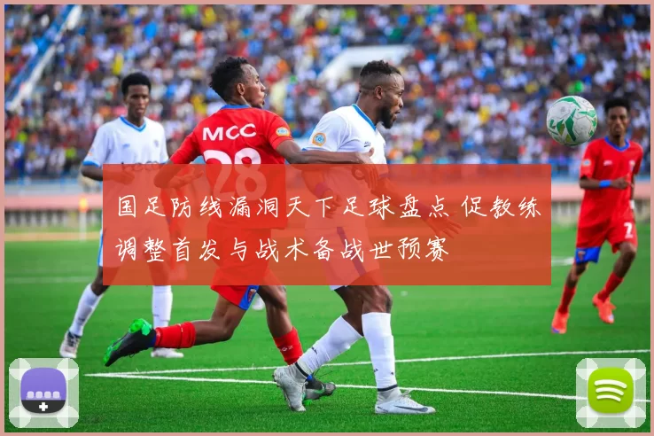 国足防线漏洞天下足球盘点 促教练调整首发与战术备战世预赛