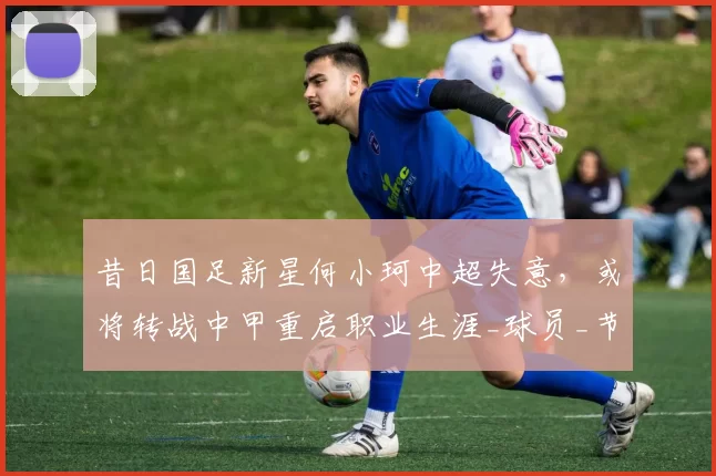 昔日国足新星何小珂中超失意，或将转战中甲重启职业生涯_球员_节奏_发展