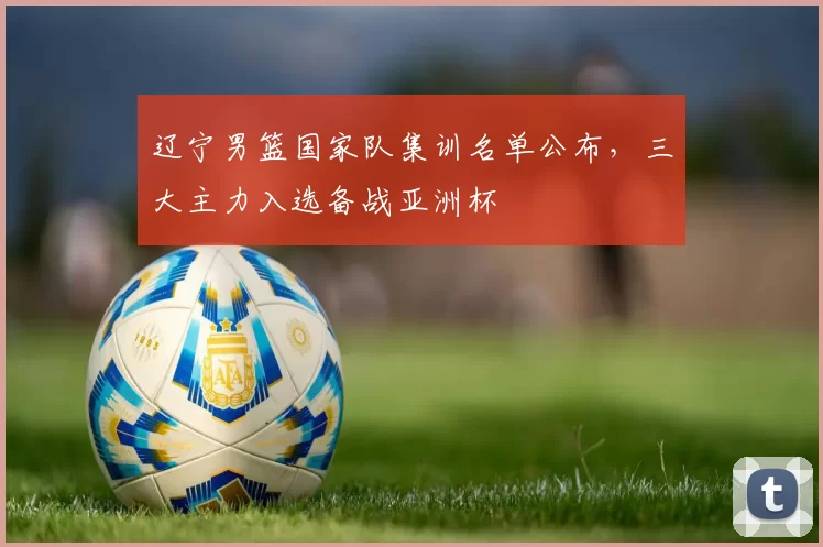 辽宁男篮国家队集训名单公布，三大主力入选备战亚洲杯