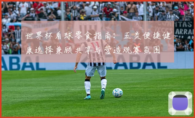世界杯看球零食指南：五类便捷健康选择兼顾共享与营造观赛氛围