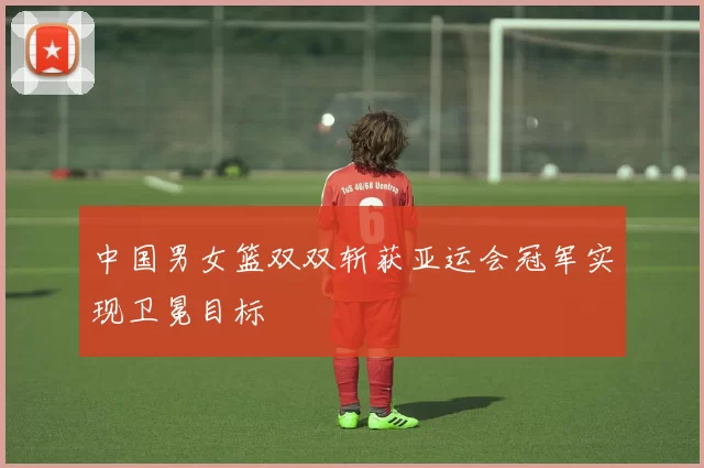 中国男女篮双双斩获亚运会冠军实现卫冕目标